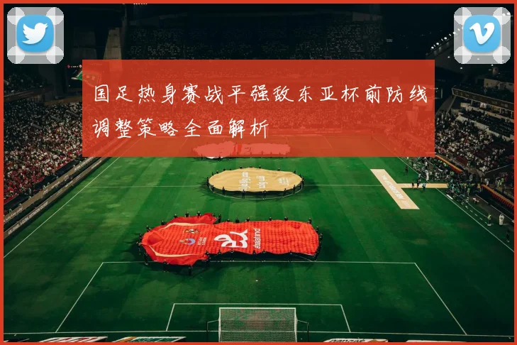 国足热身赛战平强敌东亚杯前防线调整策略全面解析