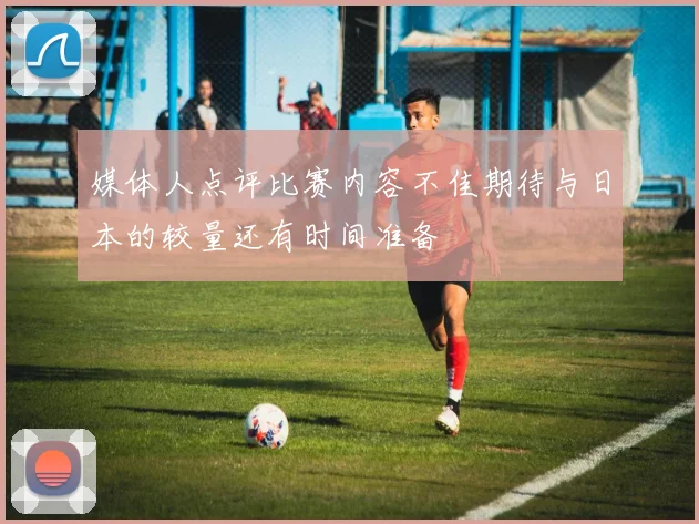 媒体人点评比赛内容不佳期待与日本的较量还有时间准备