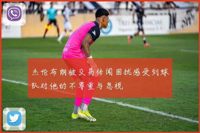 杰伦布朗被交易传闻困扰感受到球队对他的不尊重与忽视