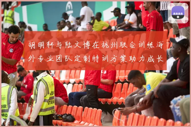 胡明轩与陆文博在杭州联合训练海外专业团队定制特训方案助力成长