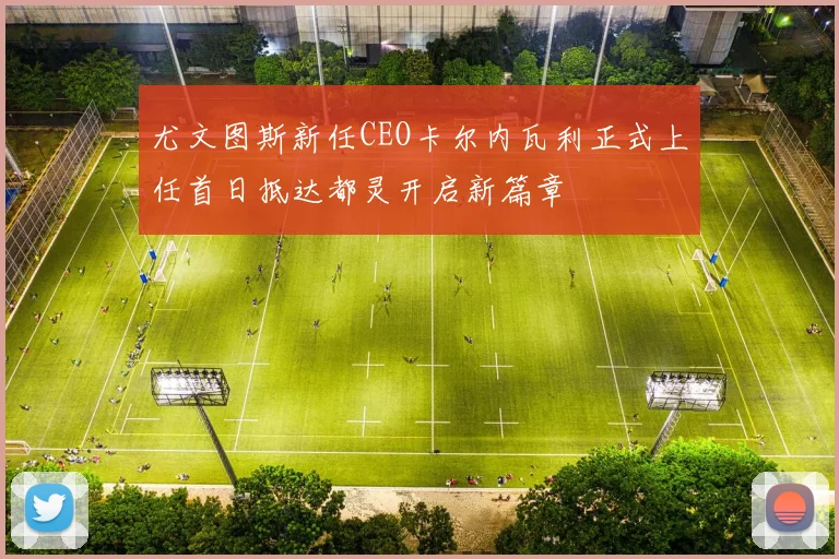 尤文图斯新任CEO卡尔内瓦利正式上任首日抵达都灵开启新篇章