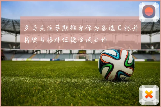 罗马关注萨默维尔作为备选目标并持续与格林伍德洽谈合作