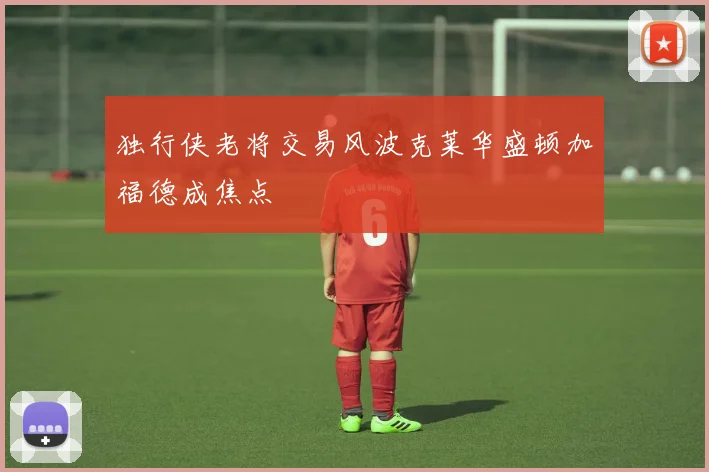 独行侠老将交易风波克莱华盛顿加福德成焦点