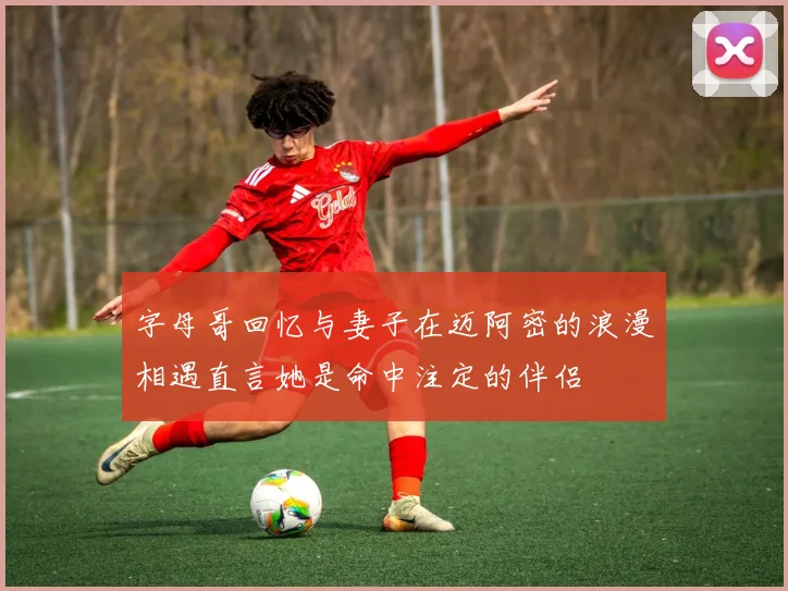 字母哥回忆与妻子在迈阿密的浪漫相遇直言她是命中注定的伴侣