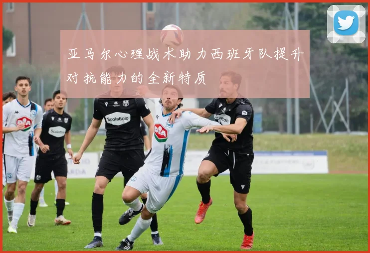 亚马尔心理战术助力西班牙队提升对抗能力的全新特质