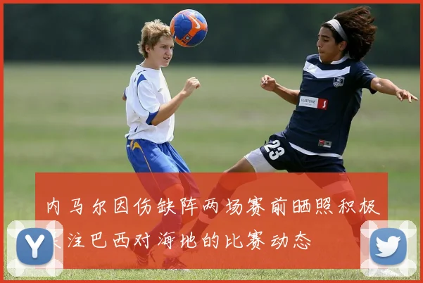 内马尔因伤缺阵两场赛前晒照积极关注巴西对海地的比赛动态
