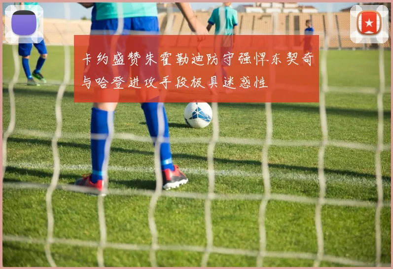 卡约盛赞朱霍勒迪防守强悍东契奇与哈登进攻手段极具迷惑性