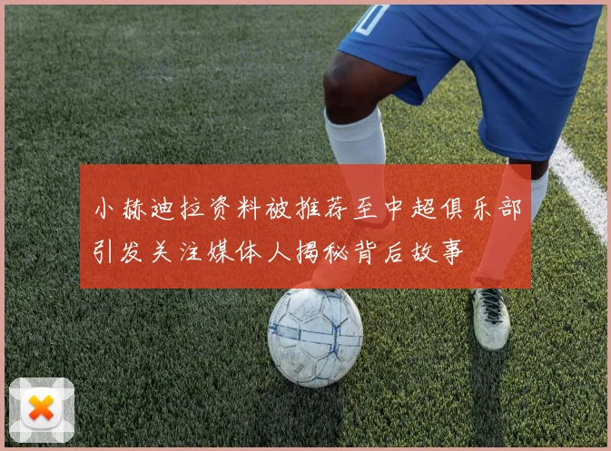 小赫迪拉资料被推荐至中超俱乐部引发关注媒体人揭秘背后故事
