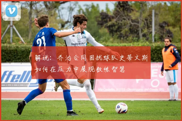 解说：乔治合同困扰球队史蒂文斯如何在压力中展现教练智慧