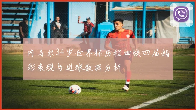 内马尔34岁世界杯历程回顾四届精彩表现与进球数据分析