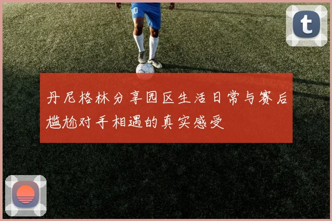 丹尼格林分享园区生活日常与赛后尴尬对手相遇的真实感受